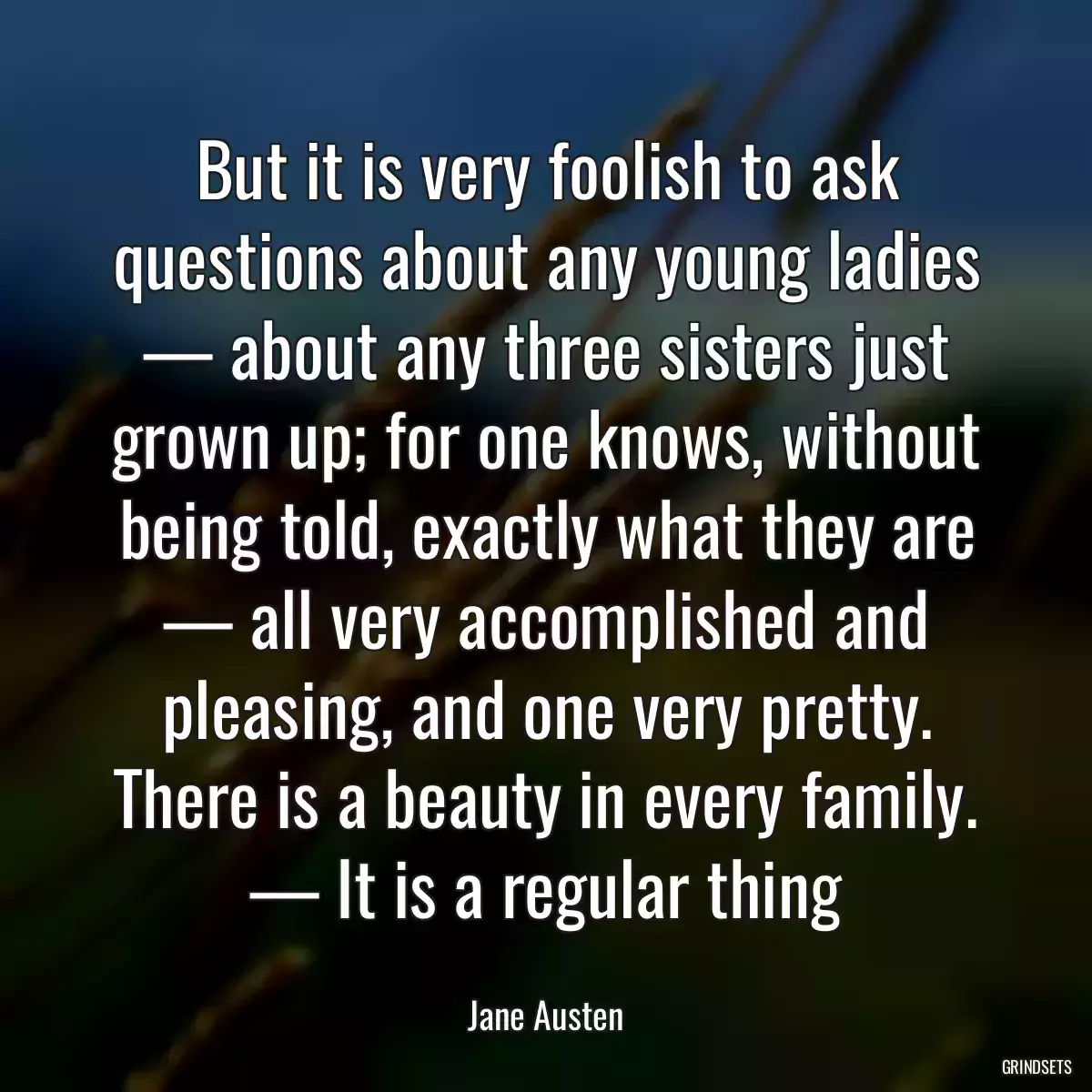 But it is very foolish to ask questions about any young ladies — about any three sisters just grown up; for one knows, without being told, exactly what they are — all very accomplished and pleasing, and one very pretty. There is a beauty in every family. — It is a regular thing