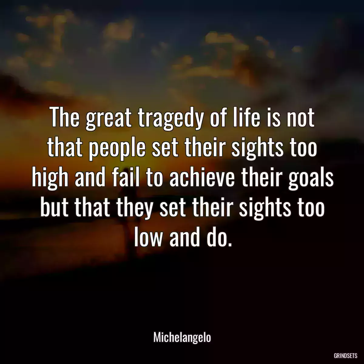 The great tragedy of life is not that people set their sights too high and fail to achieve their goals but that they set their sights too low and do.