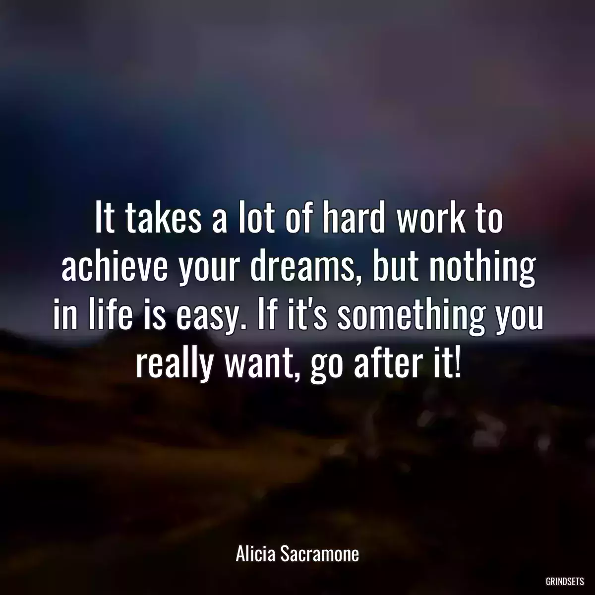 It takes a lot of hard work to achieve your dreams, but nothing in life is easy. If it\'s something you really want, go after it!