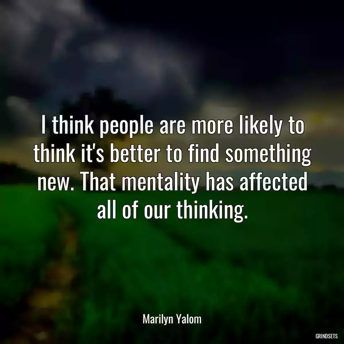 I think people are more likely to think it\'s better to find something new. That mentality has affected all of our thinking.