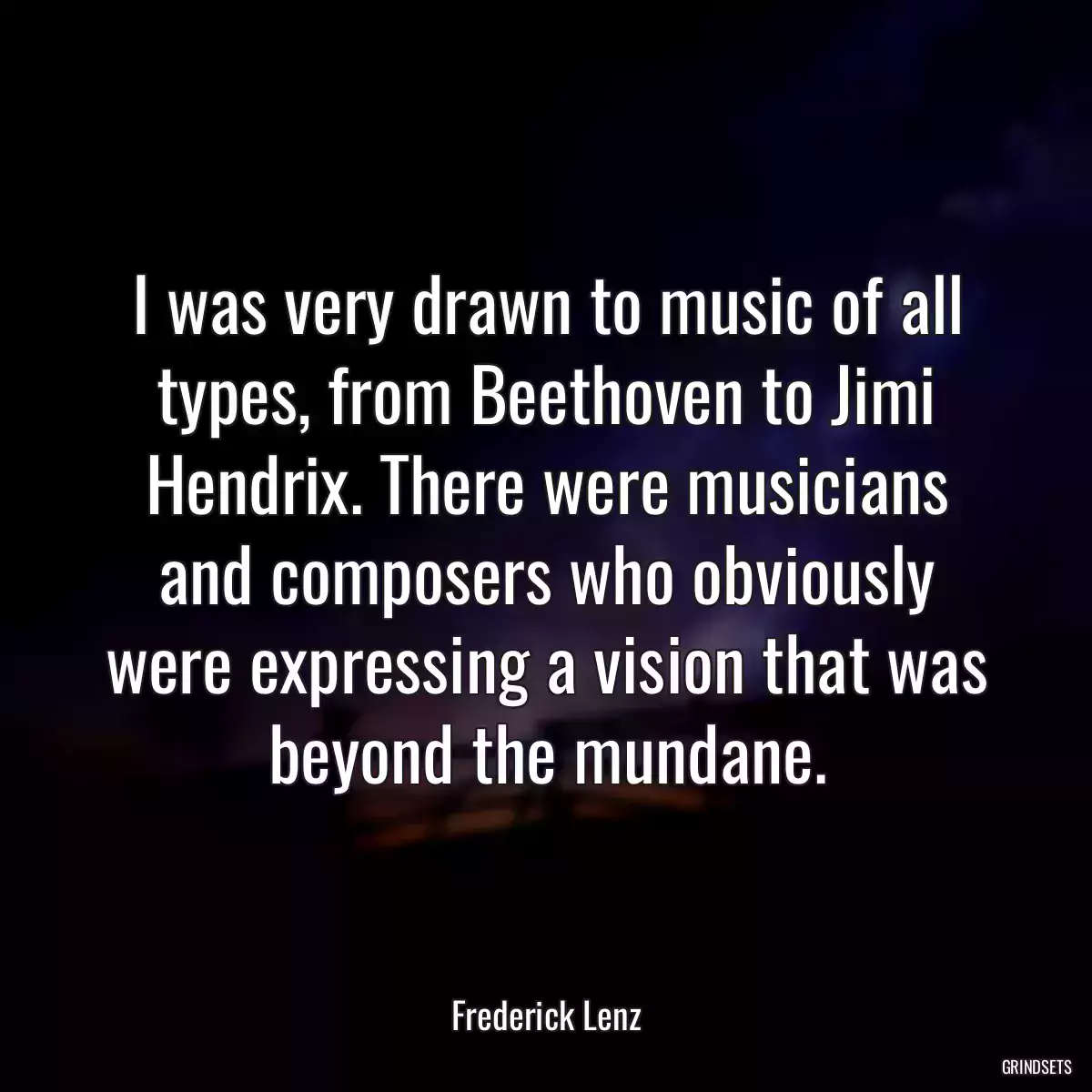 I was very drawn to music of all types, from Beethoven to Jimi Hendrix. There were musicians and composers who obviously were expressing a vision that was beyond the mundane.