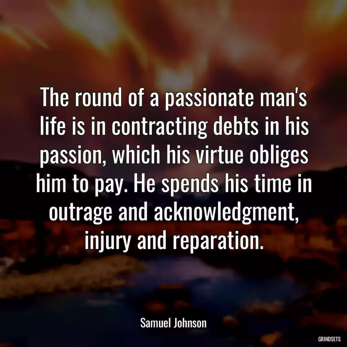 The round of a passionate man\'s life is in contracting debts in his passion, which his virtue obliges him to pay. He spends his time in outrage and acknowledgment, injury and reparation.