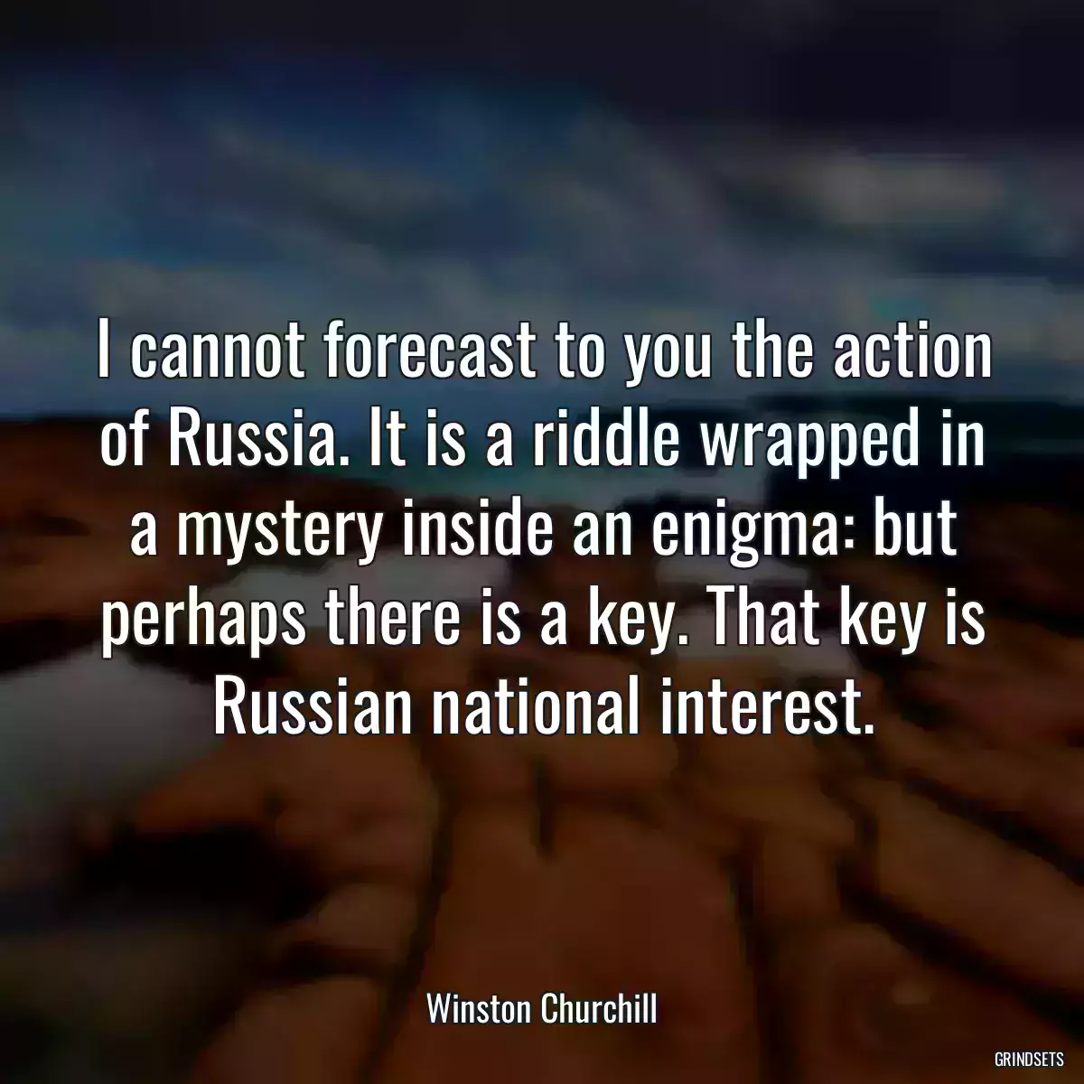 I cannot forecast to you the action of Russia. It is a riddle wrapped in a mystery inside an enigma: but perhaps there is a key. That key is Russian national interest.