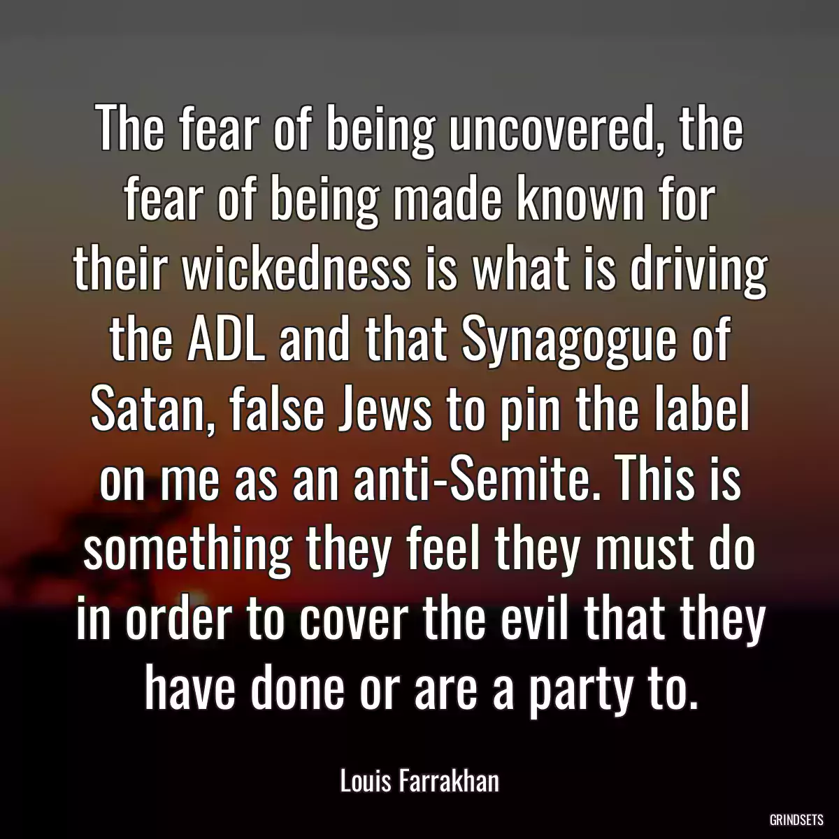 The fear of being uncovered, the fear of being made known for their wickedness is what is driving the ADL and that Synagogue of Satan, false Jews to pin the label on me as an anti-Semite. This is something they feel they must do in order to cover the evil that they have done or are a party to.