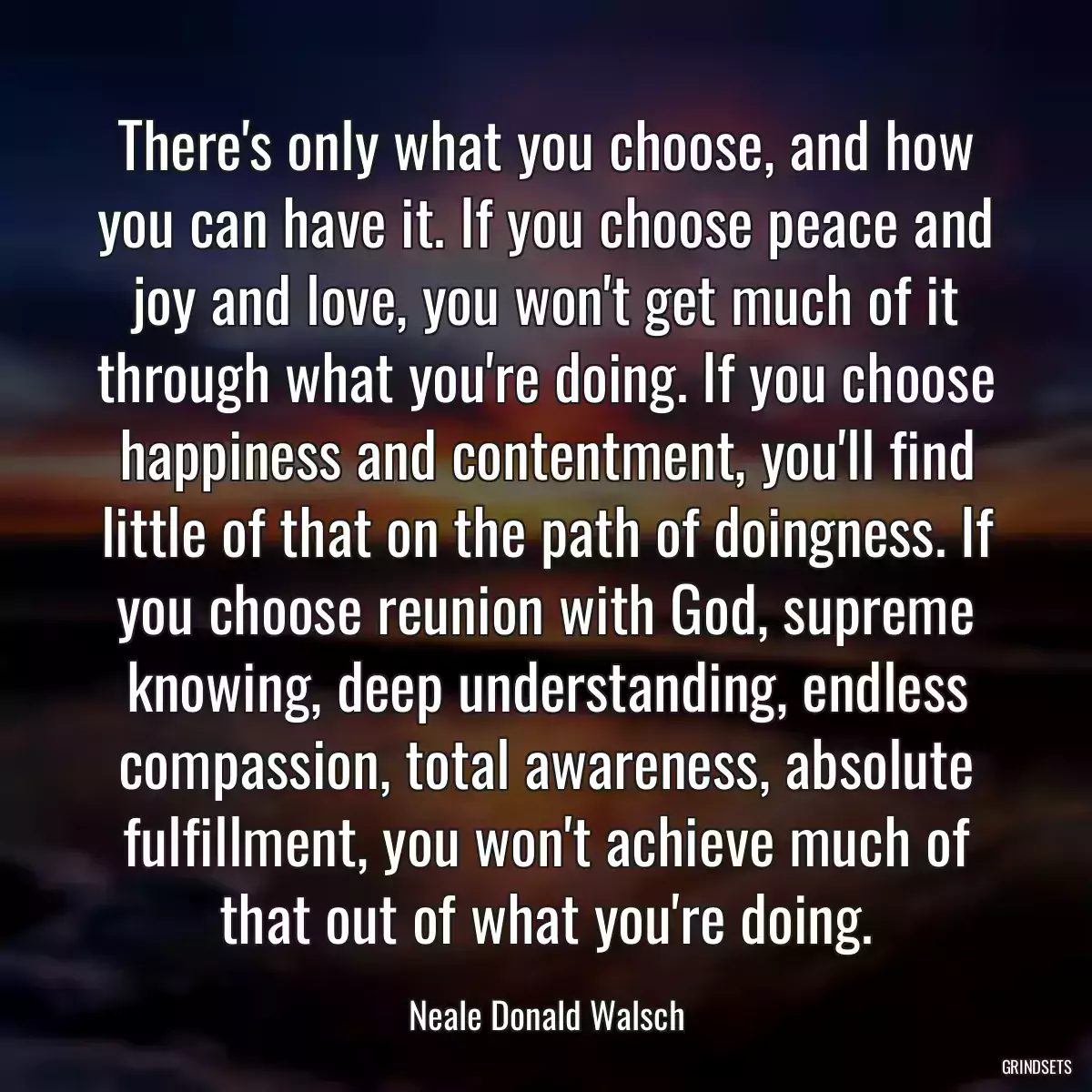 There\'s only what you choose, and how you can have it. If you choose peace and joy and love, you won\'t get much of it through what you\'re doing. If you choose happiness and contentment, you\'ll find little of that on the path of doingness. If you choose reunion with God, supreme knowing, deep understanding, endless compassion, total awareness, absolute fulfillment, you won\'t achieve much of that out of what you\'re doing.