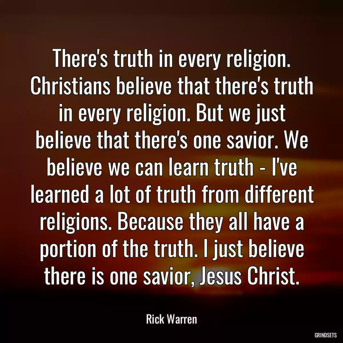 There\'s truth in every religion. Christians believe that there\'s truth in every religion. But we just believe that there\'s one savior. We believe we can learn truth - I\'ve learned a lot of truth from different religions. Because they all have a portion of the truth. I just believe there is one savior, Jesus Christ.