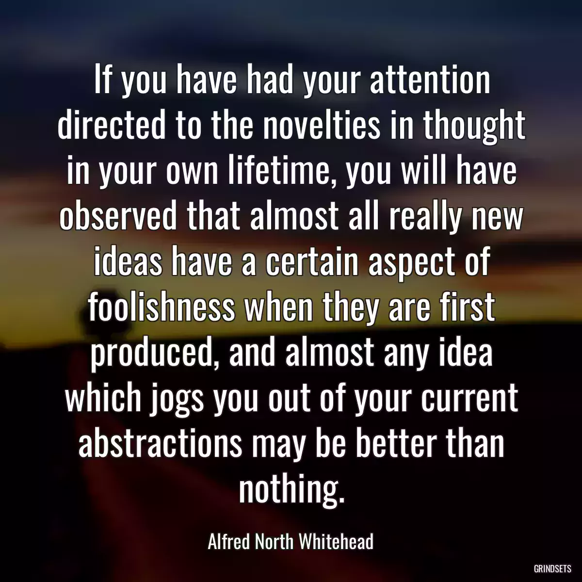 If you have had your attention directed to the novelties in thought in your own lifetime, you will have observed that almost all really new ideas have a certain aspect of foolishness when they are first produced, and almost any idea which jogs you out of your current abstractions may be better than nothing.