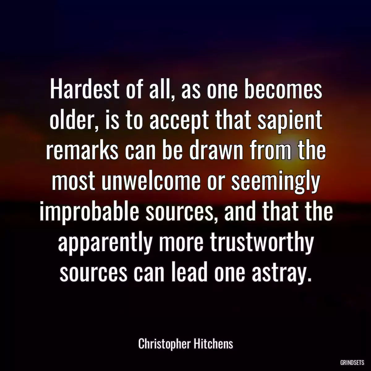 Hardest of all, as one becomes older, is to accept that sapient remarks can be drawn from the most unwelcome or seemingly improbable sources, and that the apparently more trustworthy sources can lead one astray.