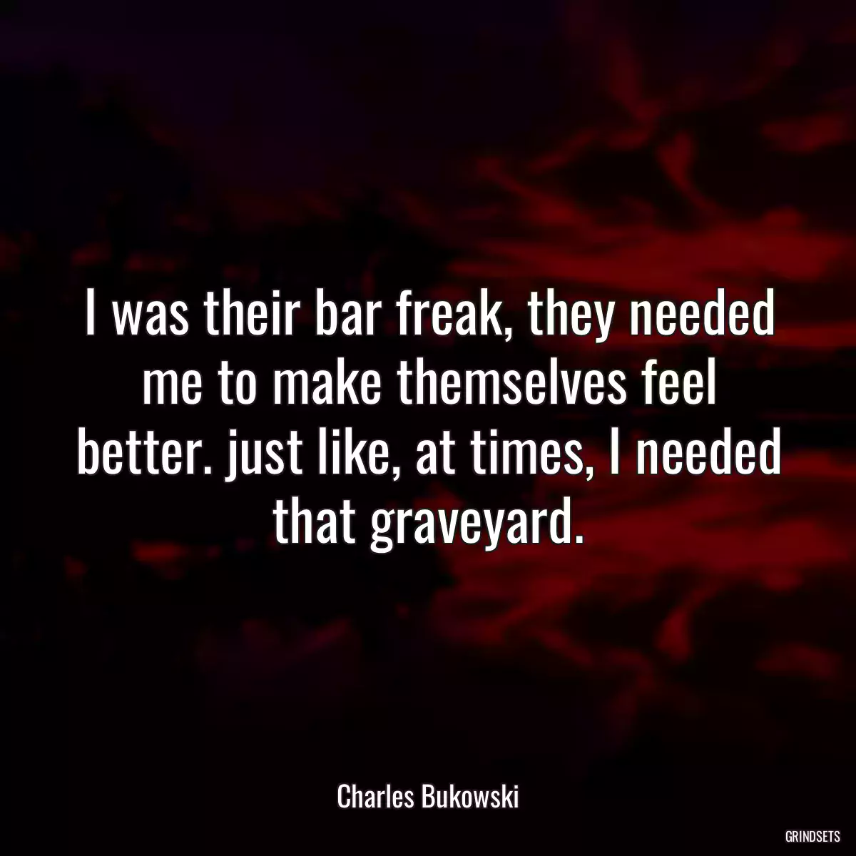 I was their bar freak, they needed me to make themselves feel better. just like, at times, I needed that graveyard.