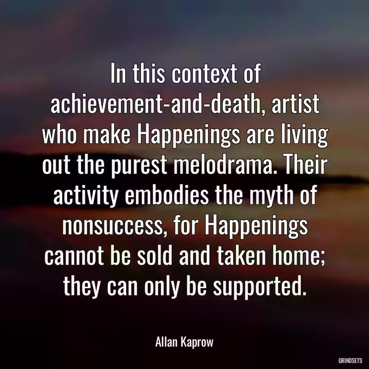 In this context of achievement-and-death, artist who make Happenings are living out the purest melodrama. Their activity embodies the myth of nonsuccess, for Happenings cannot be sold and taken home; they can only be supported.