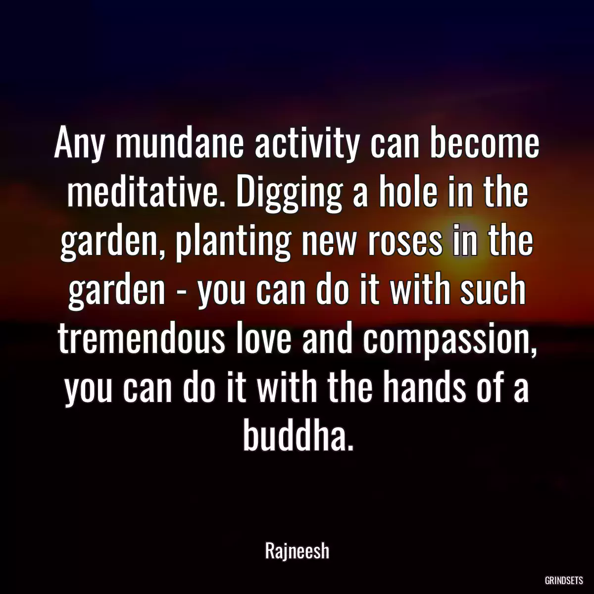 Any mundane activity can become meditative. Digging a hole in the garden, planting new roses in the garden - you can do it with such tremendous love and compassion, you can do it with the hands of a buddha.