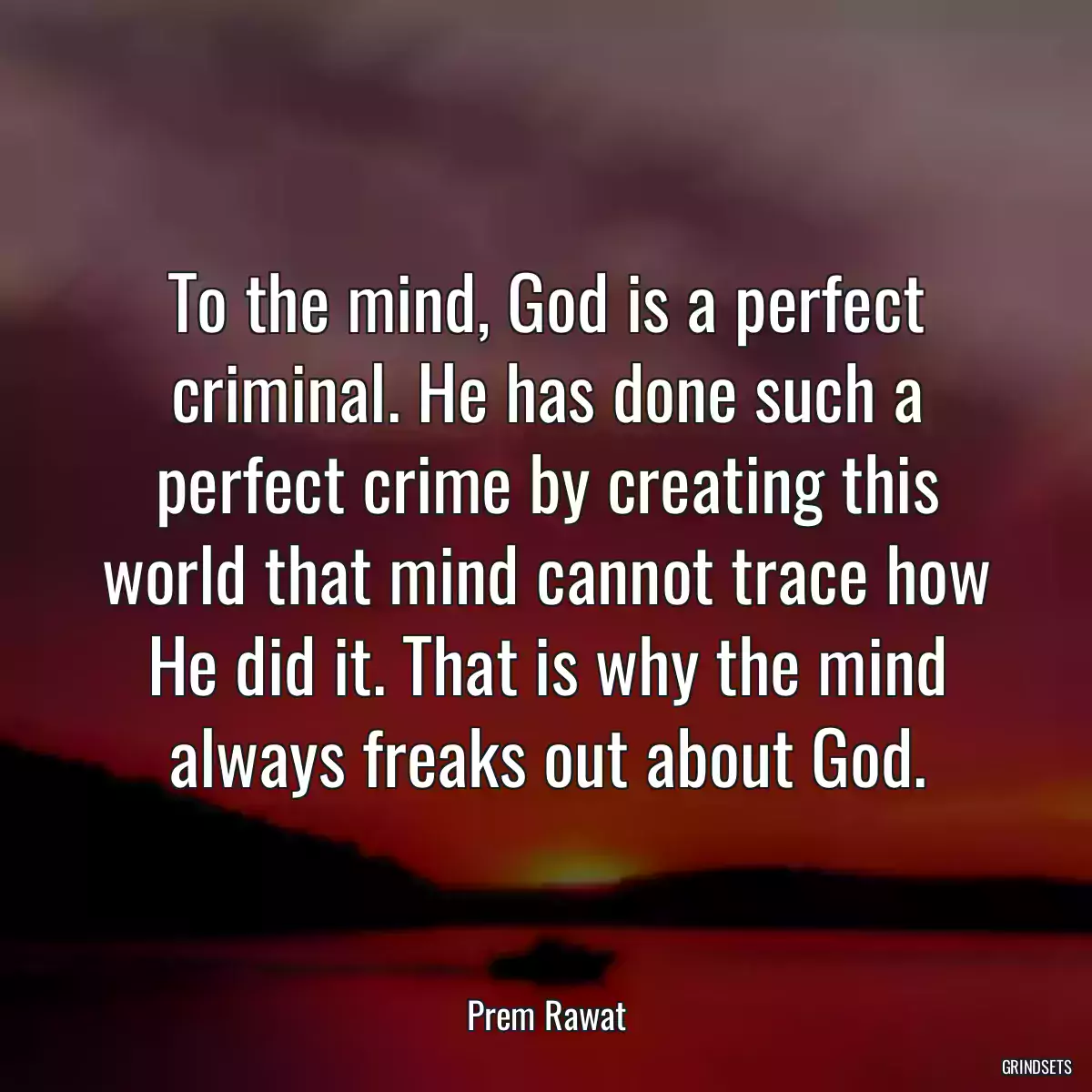 To the mind, God is a perfect criminal. He has done such a perfect crime by creating this world that mind cannot trace how He did it. That is why the mind always freaks out about God.