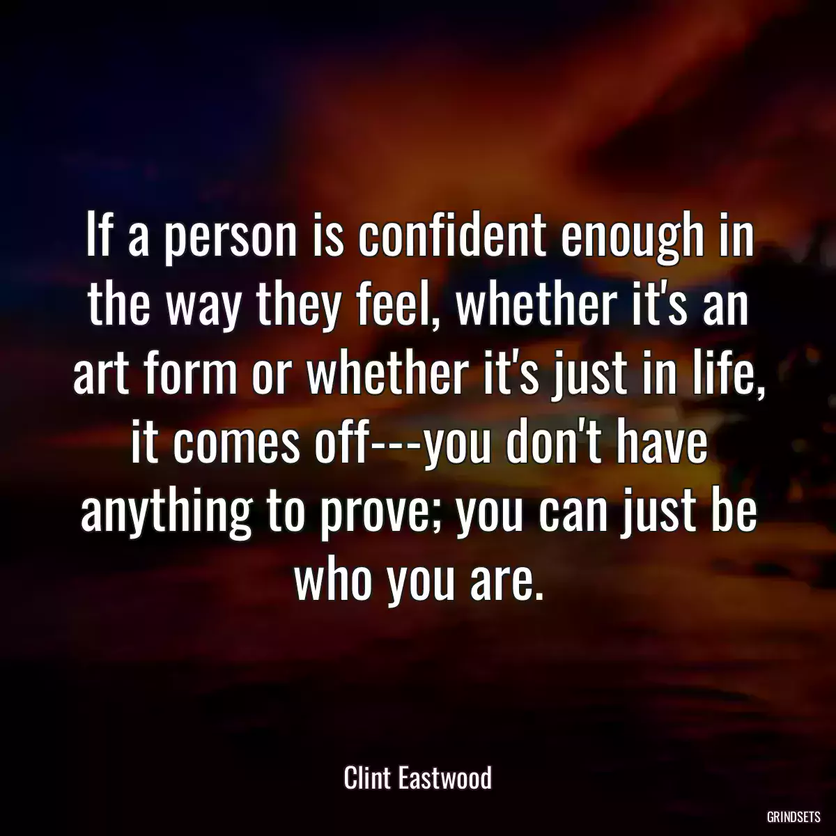 If a person is confident enough in the way they feel, whether it\'s an art form or whether it\'s just in life, it comes off---you don\'t have anything to prove; you can just be who you are.