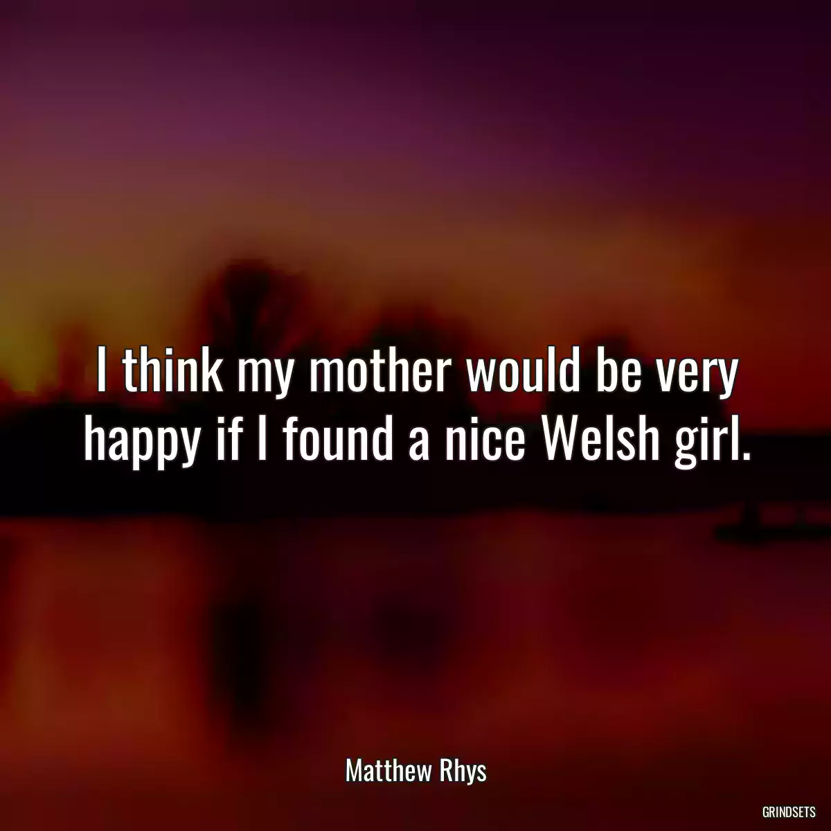 I think my mother would be very happy if I found a nice Welsh girl.