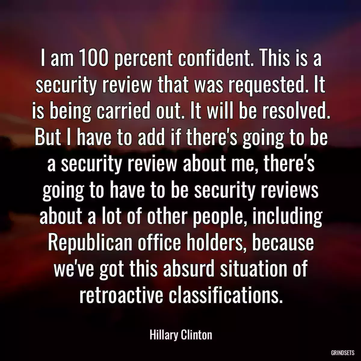 I am 100 percent confident. This is a security review that was requested. It is being carried out. It will be resolved. But I have to add if there\'s going to be a security review about me, there\'s going to have to be security reviews about a lot of other people, including Republican office holders, because we\'ve got this absurd situation of retroactive classifications.