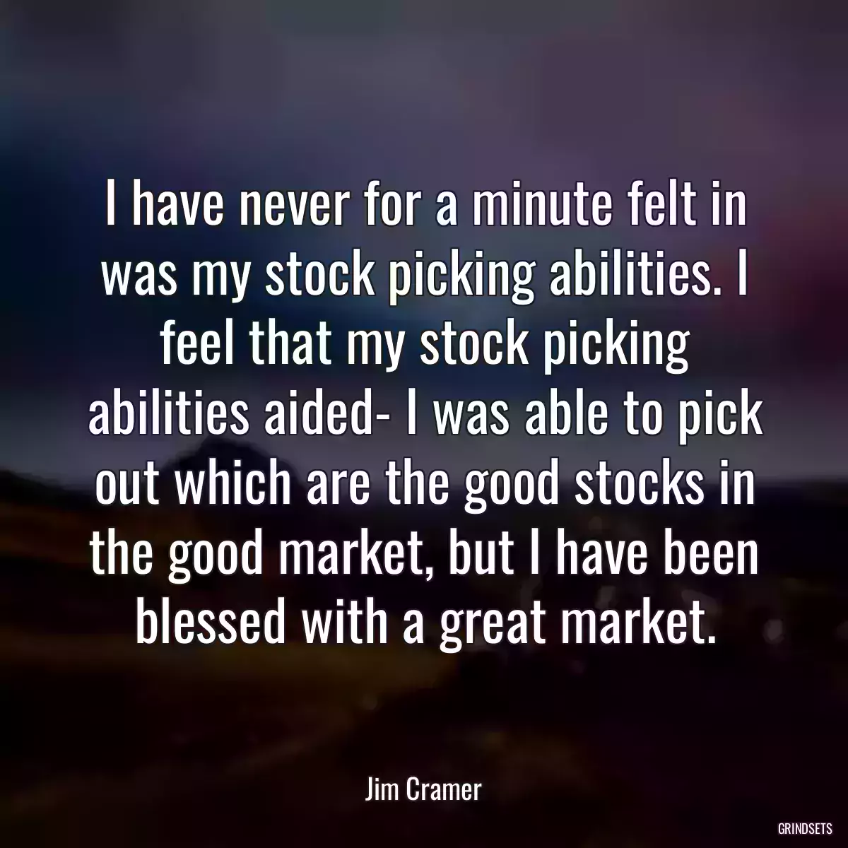 I have never for a minute felt in was my stock picking abilities. I feel that my stock picking abilities aided- I was able to pick out which are the good stocks in the good market, but I have been blessed with a great market.