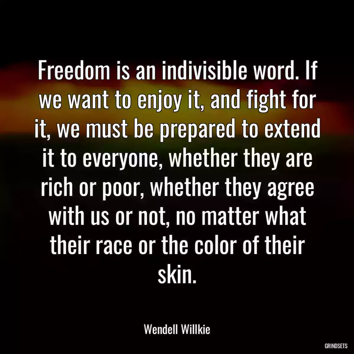 Freedom is an indivisible word. If we want to enjoy it, and fight for it, we must be prepared to extend it to everyone, whether they are rich or poor, whether they agree with us or not, no matter what their race or the color of their skin.