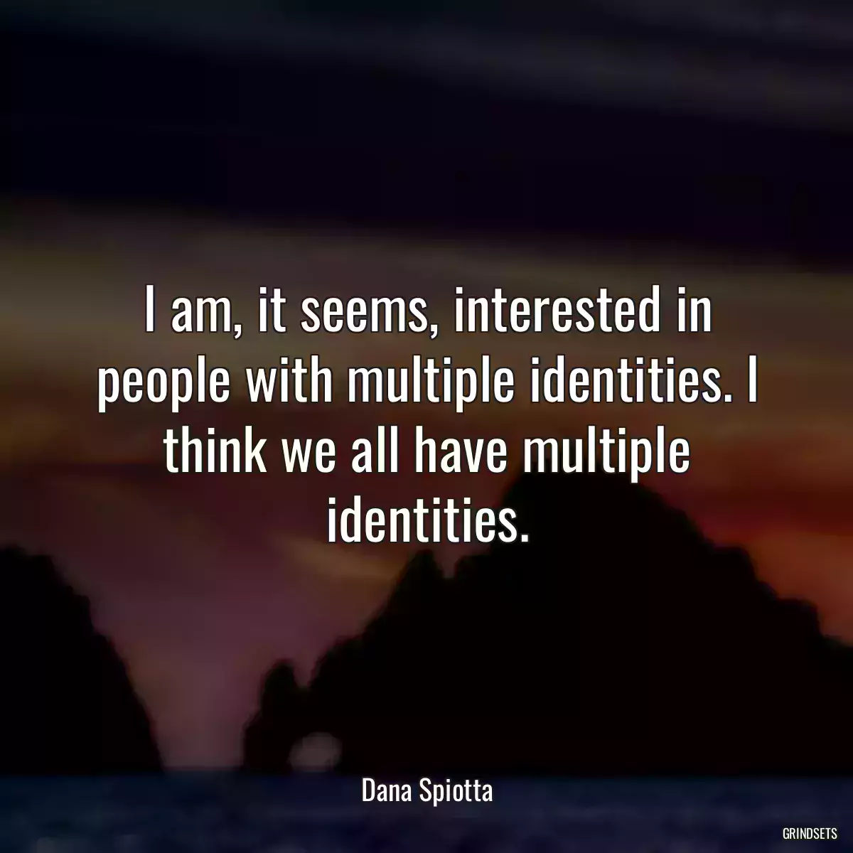 I am, it seems, interested in people with multiple identities. I think we all have multiple identities.