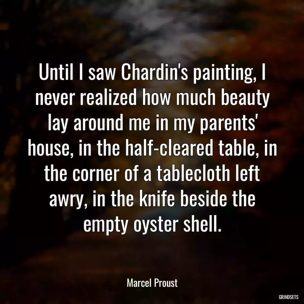 Until I saw Chardin\'s painting, I never realized how much beauty lay around me in my parents\' house, in the half-cleared table, in the corner of a tablecloth left awry, in the knife beside the empty oyster shell.