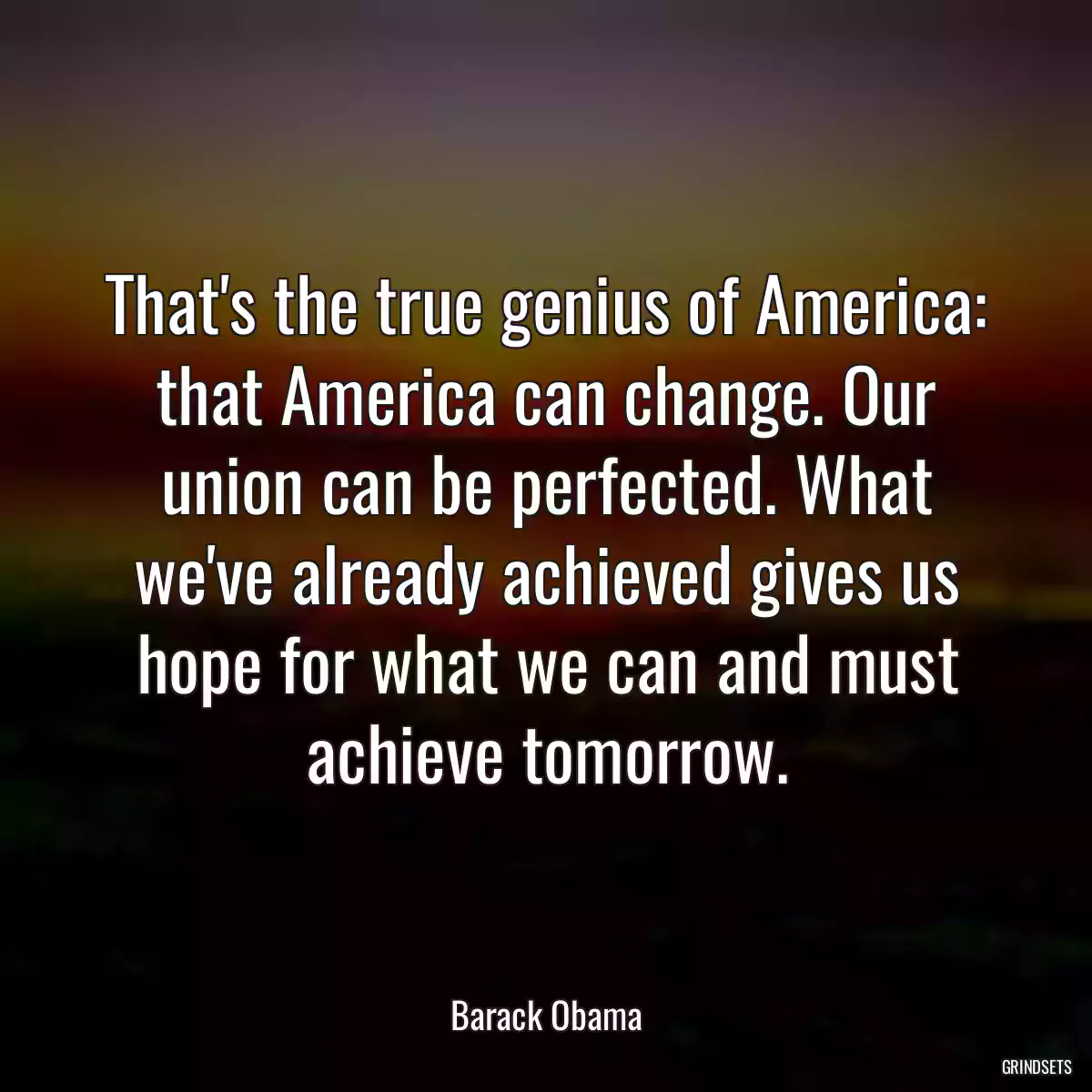 That\'s the true genius of America: that America can change. Our union can be perfected. What we\'ve already achieved gives us hope for what we can and must achieve tomorrow.