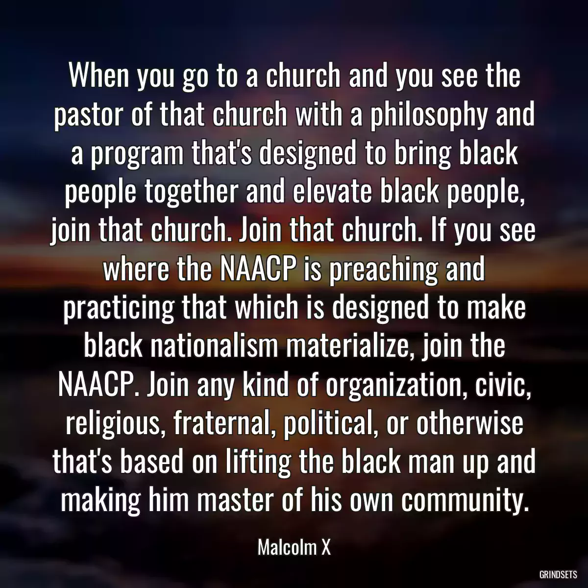 When you go to a church and you see the pastor of that church with a philosophy and a program that\'s designed to bring black people together and elevate black people, join that church. Join that church. If you see where the NAACP is preaching and practicing that which is designed to make black nationalism materialize, join the NAACP. Join any kind of organization, civic, religious, fraternal, political, or otherwise that\'s based on lifting the black man up and making him master of his own community.