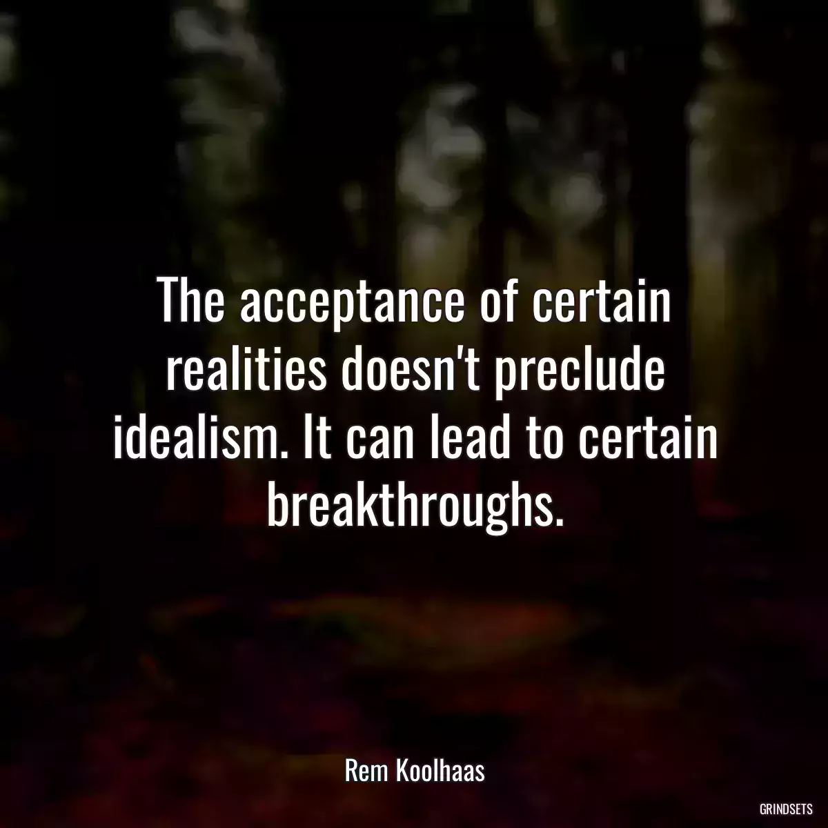 The acceptance of certain realities doesn\'t preclude idealism. It can lead to certain breakthroughs.