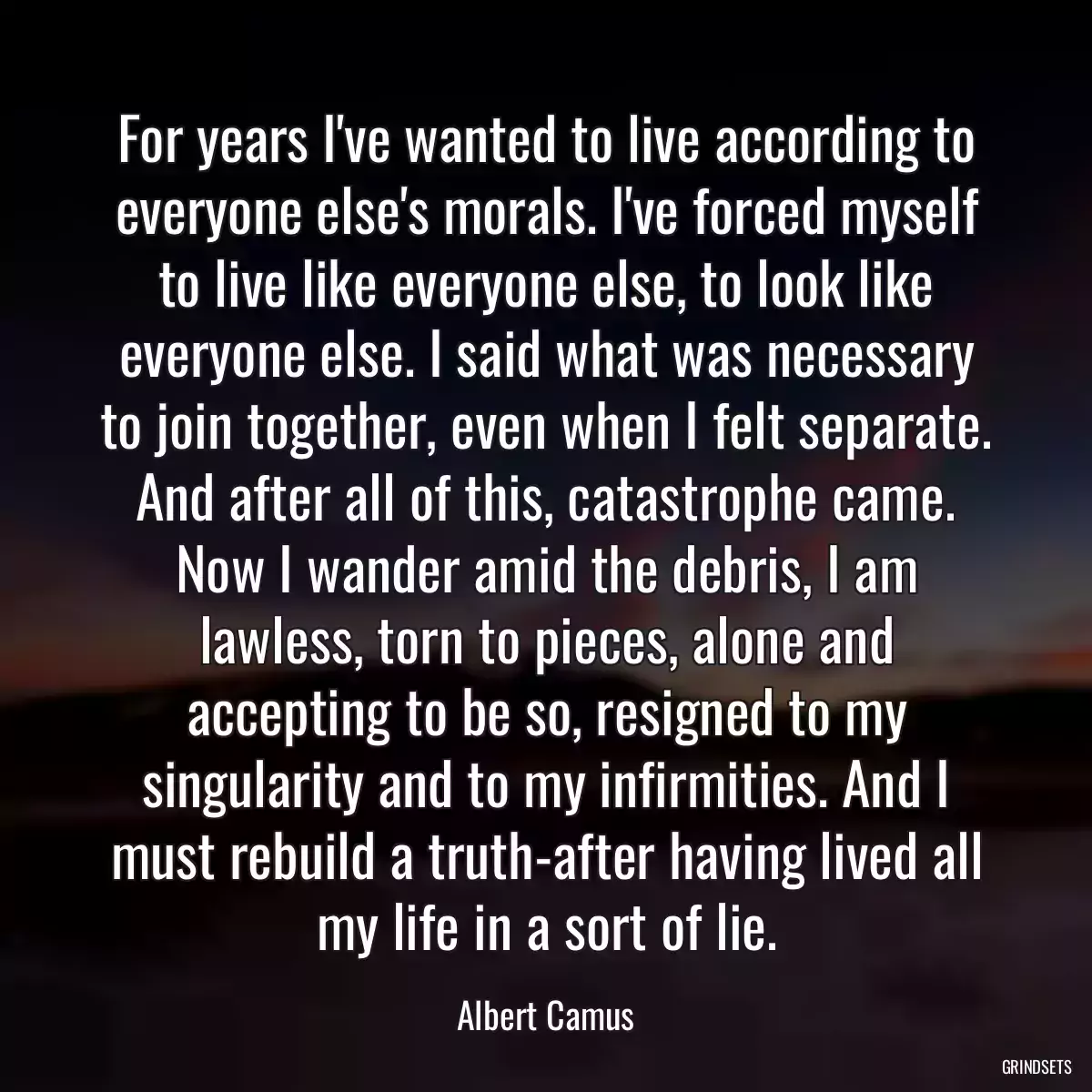 For years I\'ve wanted to live according to everyone else\'s morals. I\'ve forced myself to live like everyone else, to look like everyone else. I said what was necessary to join together, even when I felt separate. And after all of this, catastrophe came. Now I wander amid the debris, I am lawless, torn to pieces, alone and accepting to be so, resigned to my singularity and to my infirmities. And I must rebuild a truth-after having lived all my life in a sort of lie.