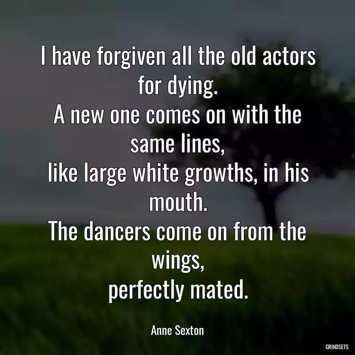 I have forgiven all the old actors for dying.
A new one comes on with the same lines,
like large white growths, in his mouth.
The dancers come on from the wings,
perfectly mated.