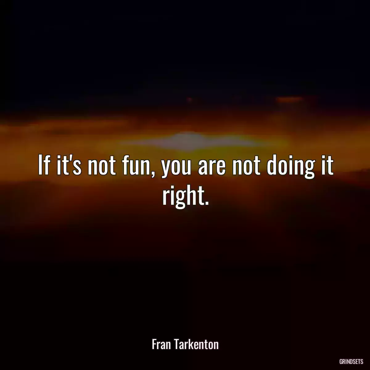 If it\'s not fun, you are not doing it right.