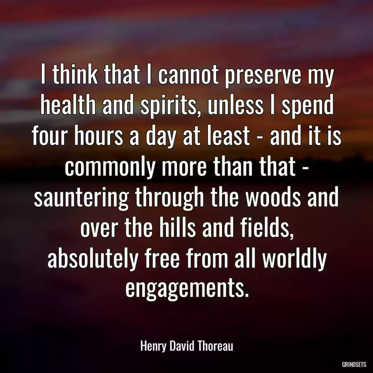 I think that I cannot preserve my health and spirits, unless I spend four hours a day at least - and it is commonly more than that - sauntering through the woods and over the hills and fields, absolutely free from all worldly engagements.