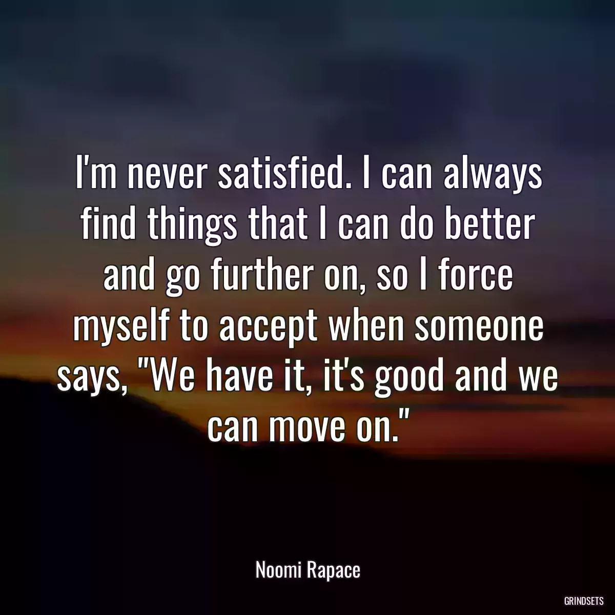 I\'m never satisfied. I can always find things that I can do better and go further on, so I force myself to accept when someone says, \