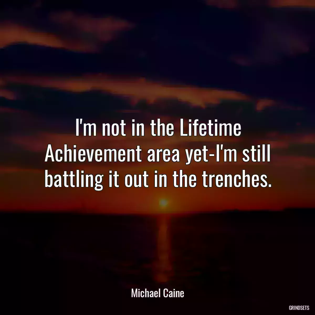 I\'m not in the Lifetime Achievement area yet-I\'m still battling it out in the trenches.