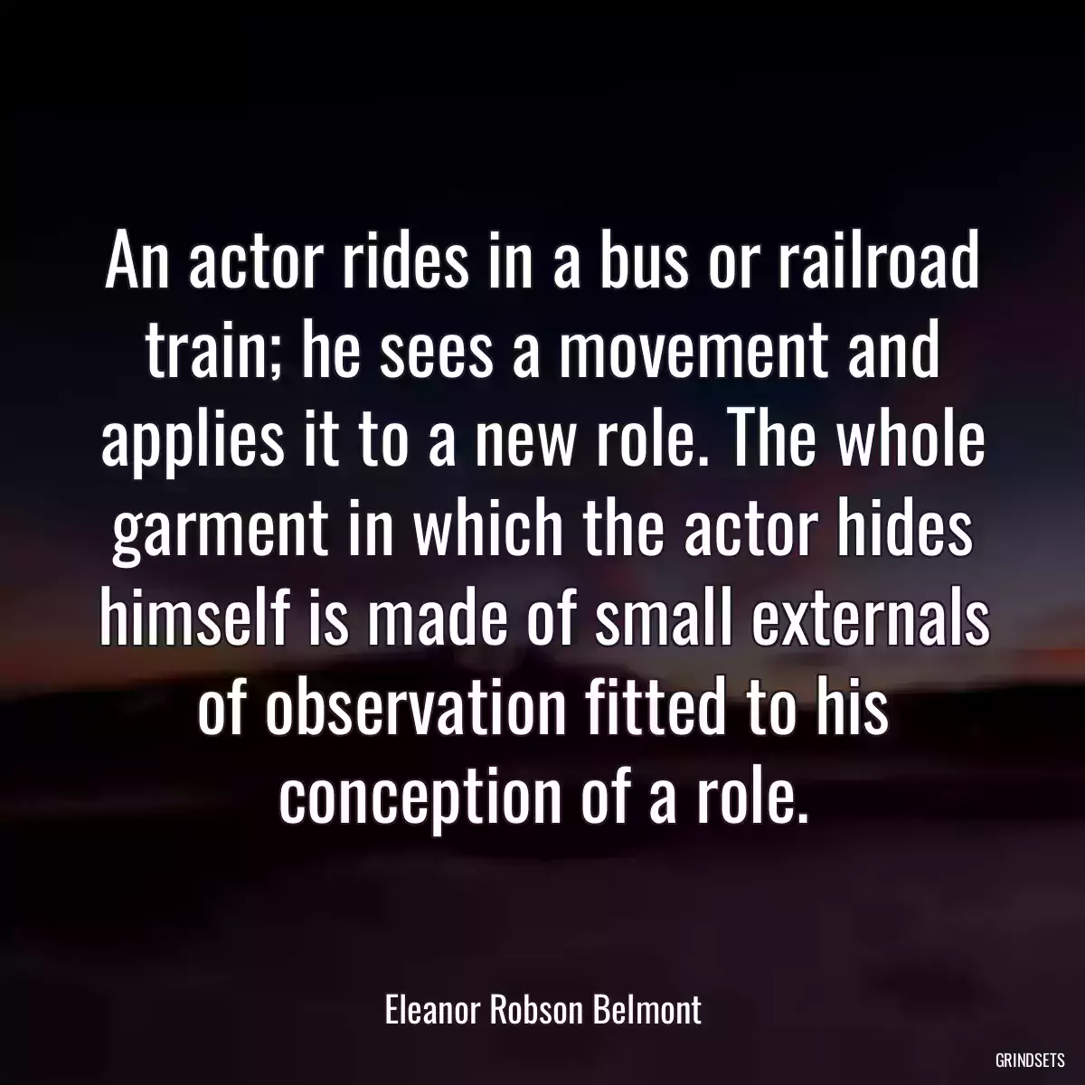 An actor rides in a bus or railroad train; he sees a movement and applies it to a new role. The whole garment in which the actor hides himself is made of small externals of observation fitted to his conception of a role.