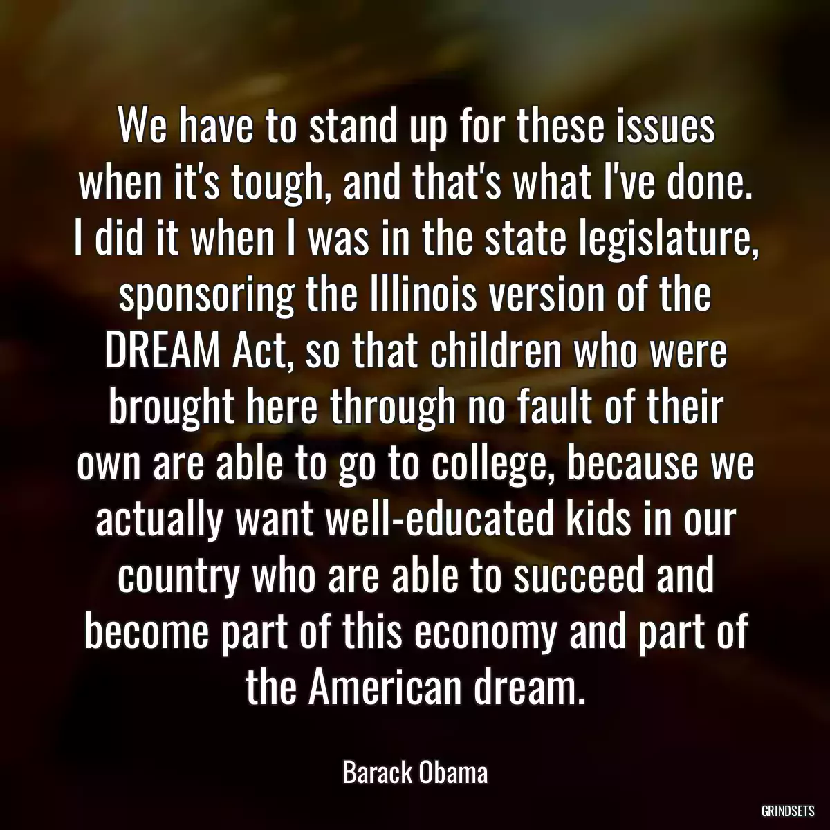 We have to stand up for these issues when it\'s tough, and that\'s what I\'ve done. I did it when I was in the state legislature, sponsoring the Illinois version of the DREAM Act, so that children who were brought here through no fault of their own are able to go to college, because we actually want well-educated kids in our country who are able to succeed and become part of this economy and part of the American dream.