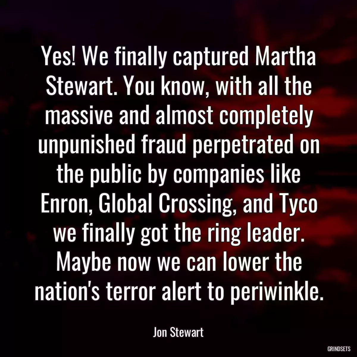 Yes! We finally captured Martha Stewart. You know, with all the massive and almost completely unpunished fraud perpetrated on the public by companies like Enron, Global Crossing, and Tyco we finally got the ring leader. Maybe now we can lower the nation\'s terror alert to periwinkle.