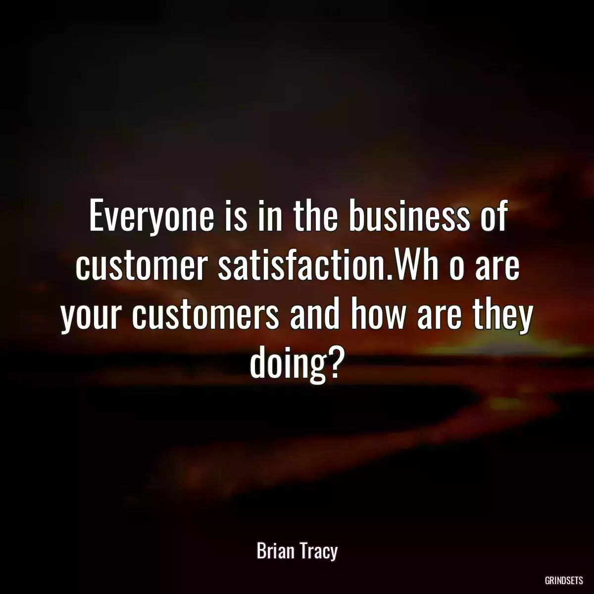 Everyone is in the business of customer satisfaction.Wh o are your customers and how are they doing?