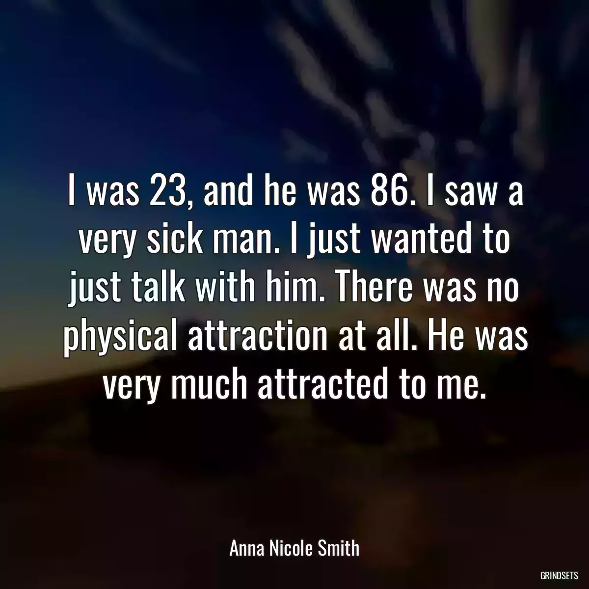 I was 23, and he was 86. I saw a very sick man. I just wanted to just talk with him. There was no physical attraction at all. He was very much attracted to me.