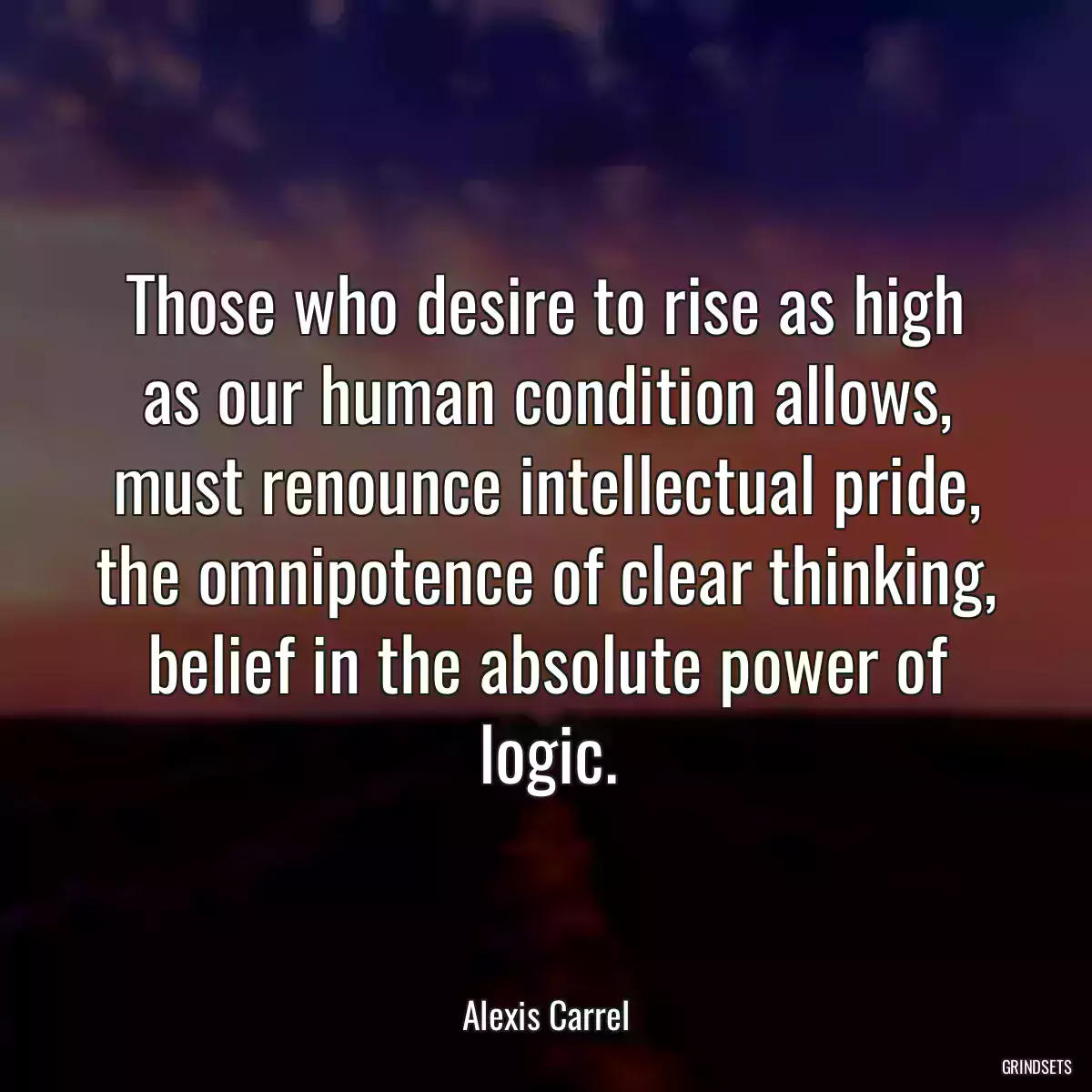 Those who desire to rise as high as our human condition allows, must renounce intellectual pride, the omnipotence of clear thinking, belief in the absolute power of logic.