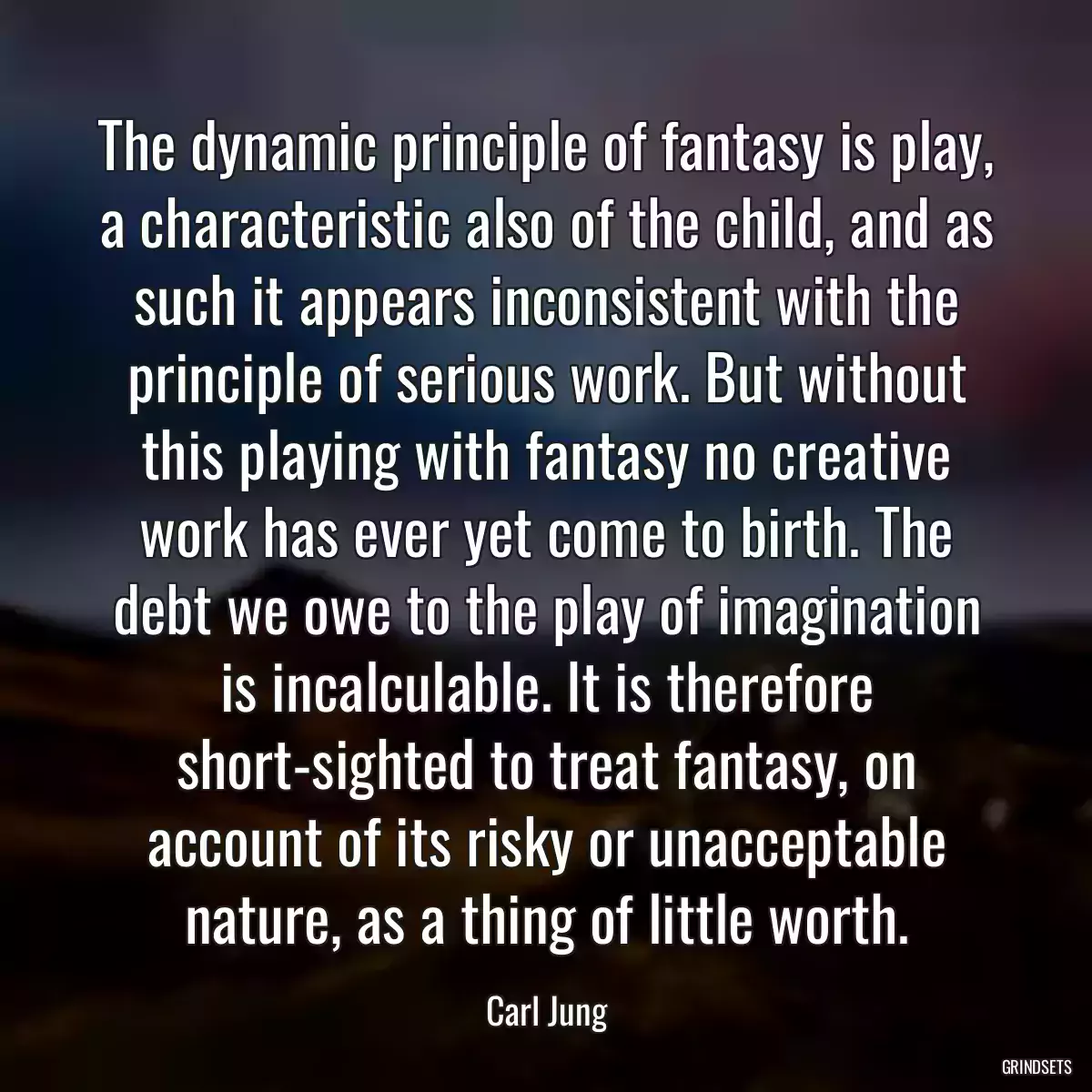 The dynamic principle of fantasy is play, a characteristic also of the child, and as such it appears inconsistent with the principle of serious work. But without this playing with fantasy no creative work has ever yet come to birth. The debt we owe to the play of imagination is incalculable. It is therefore short-sighted to treat fantasy, on account of its risky or unacceptable nature, as a thing of little worth.