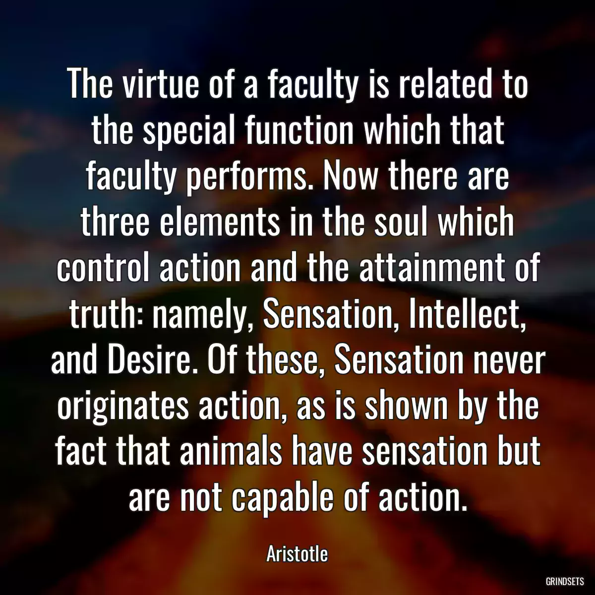 The virtue of a faculty is related to the special function which that faculty performs. Now there are three elements in the soul which control action and the attainment of truth: namely, Sensation, Intellect, and Desire. Of these, Sensation never originates action, as is shown by the fact that animals have sensation but are not capable of action.