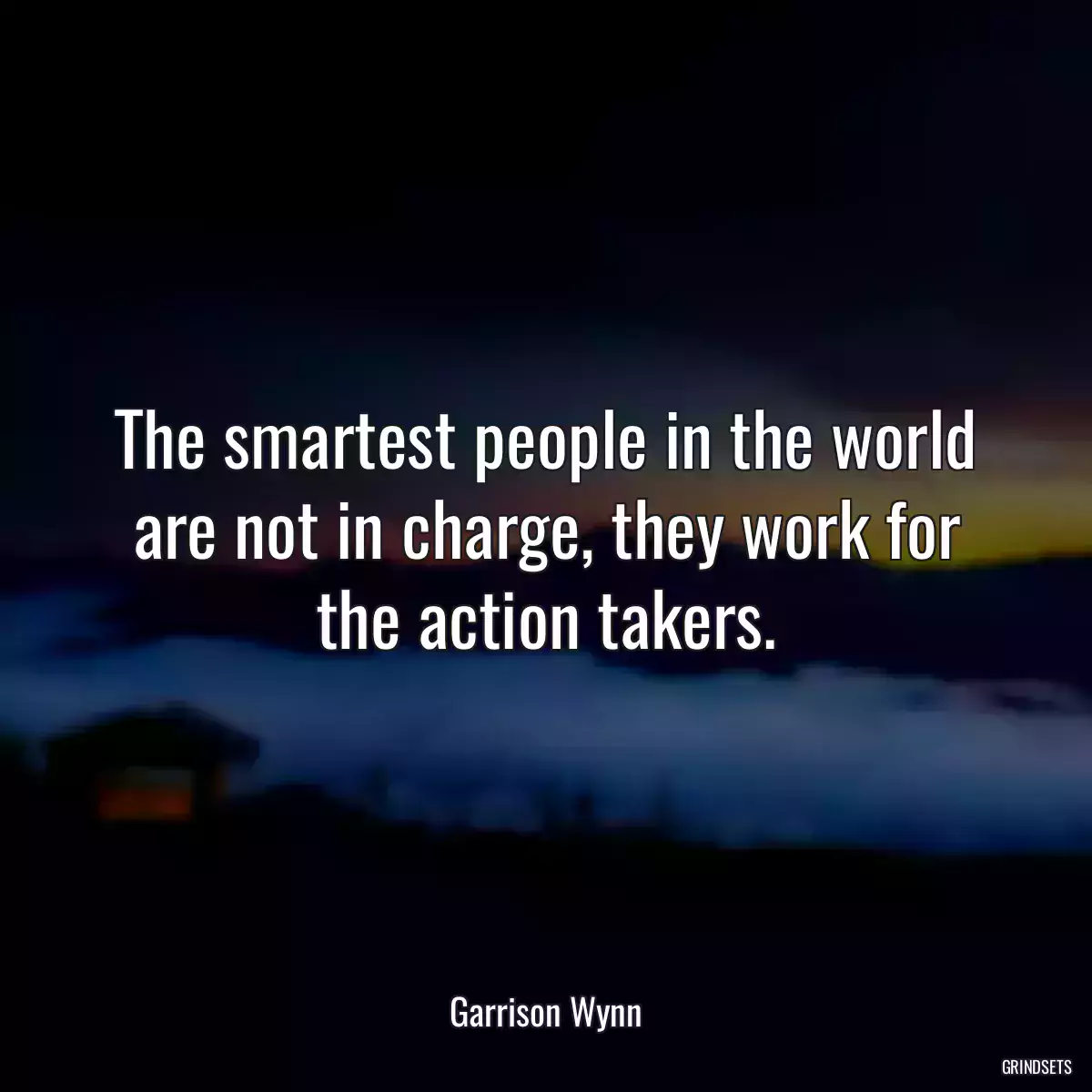 The smartest people in the world are not in charge, they work for the action takers.