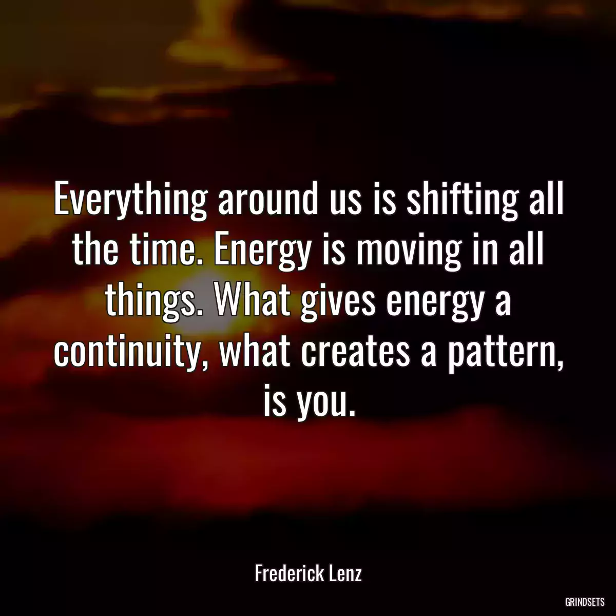 Everything around us is shifting all the time. Energy is moving in all things. What gives energy a continuity, what creates a pattern, is you.