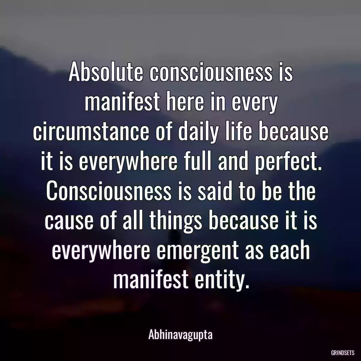 Absolute consciousness is manifest here in every circumstance of daily life because it is everywhere full and perfect. Consciousness is said to be the cause of all things because it is everywhere emergent as each manifest entity.