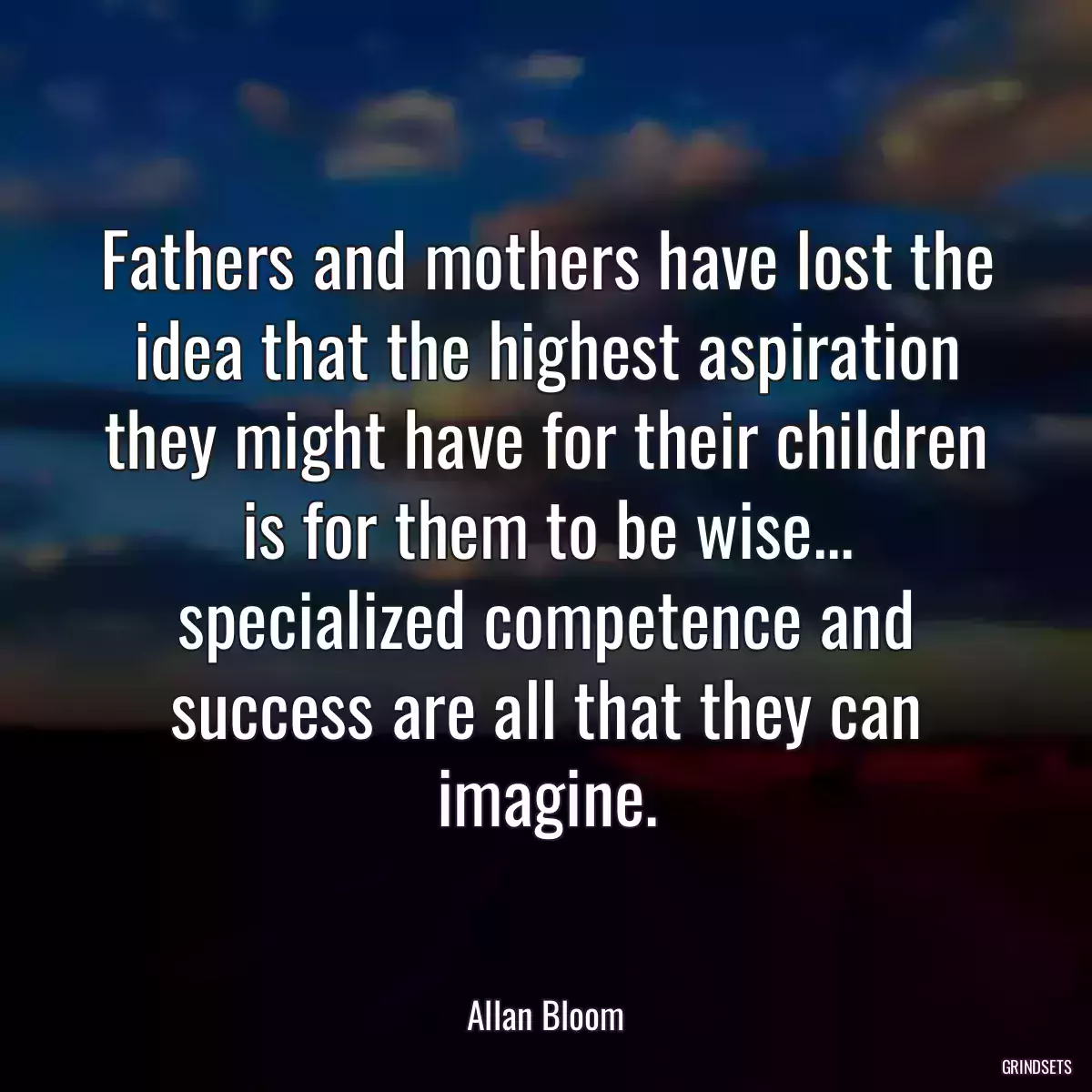 Fathers and mothers have lost the idea that the highest aspiration they might have for their children is for them to be wise... specialized competence and success are all that they can imagine.