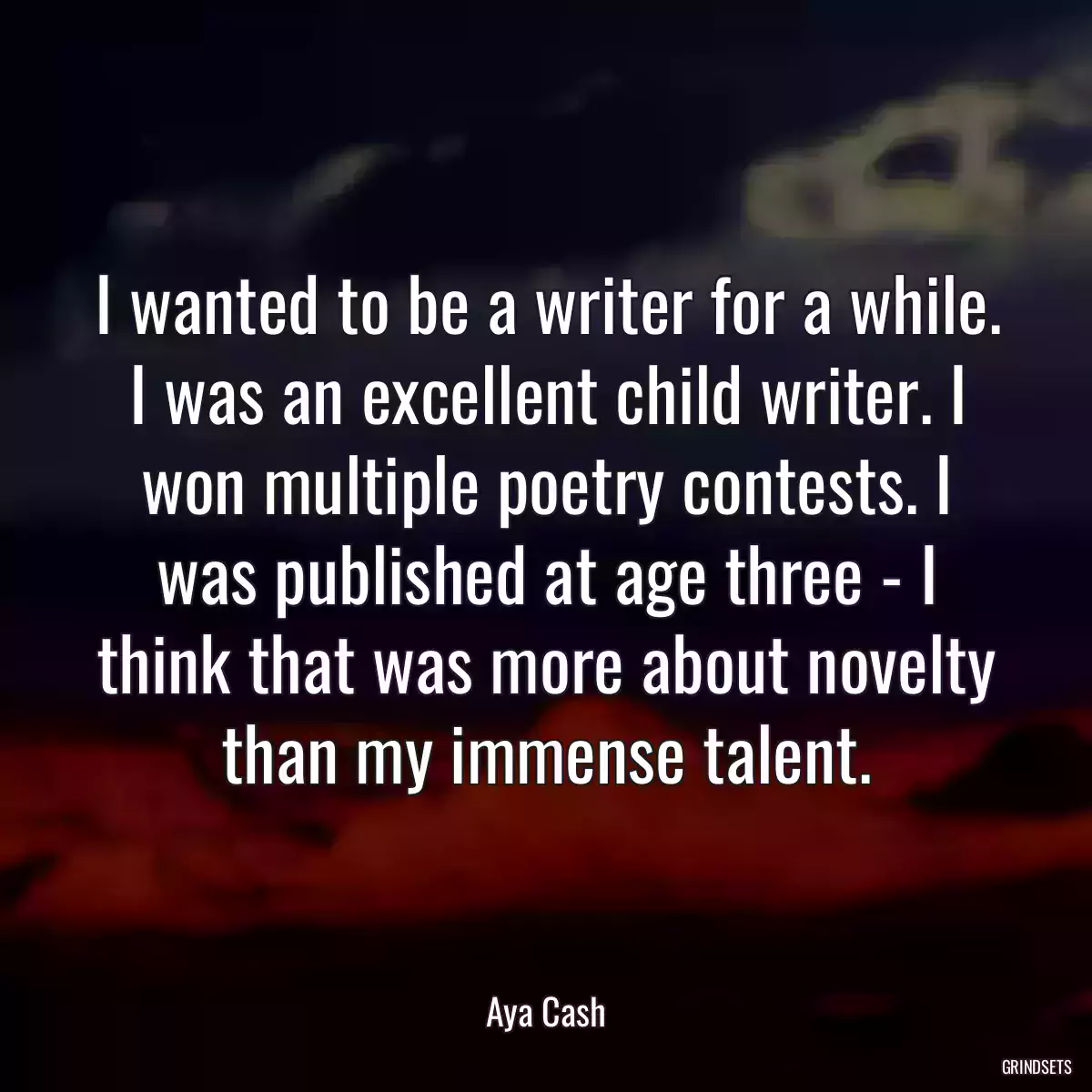 I wanted to be a writer for a while. I was an excellent child writer. I won multiple poetry contests. I was published at age three - I think that was more about novelty than my immense talent.