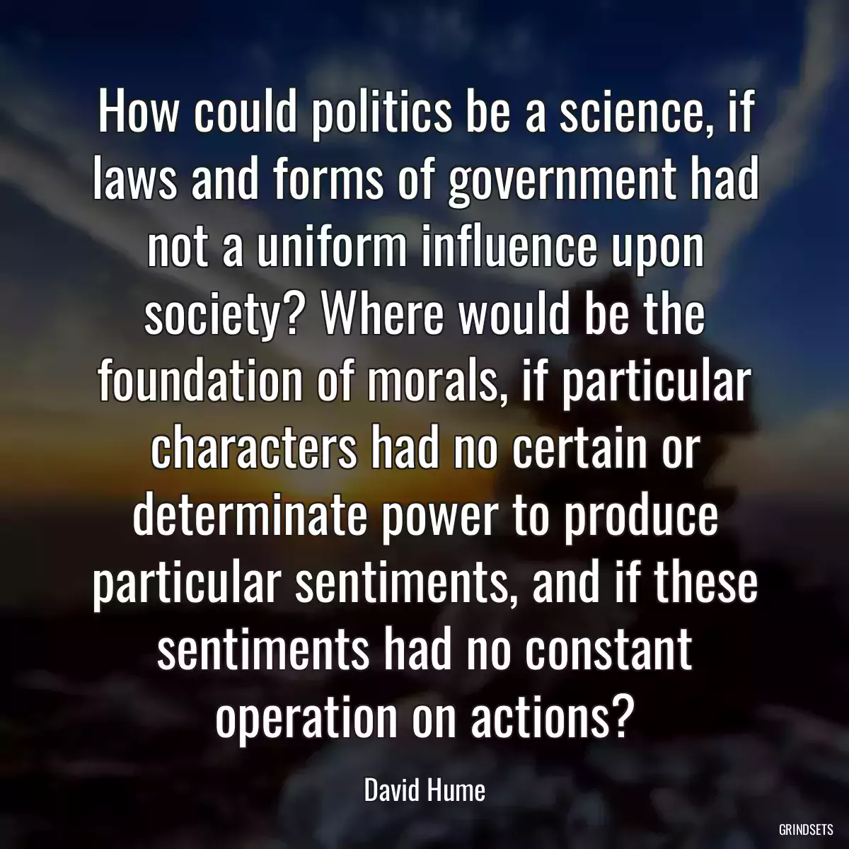 How could politics be a science, if laws and forms of government had not a uniform influence upon society? Where would be the foundation of morals, if particular characters had no certain or determinate power to produce particular sentiments, and if these sentiments had no constant operation on actions?