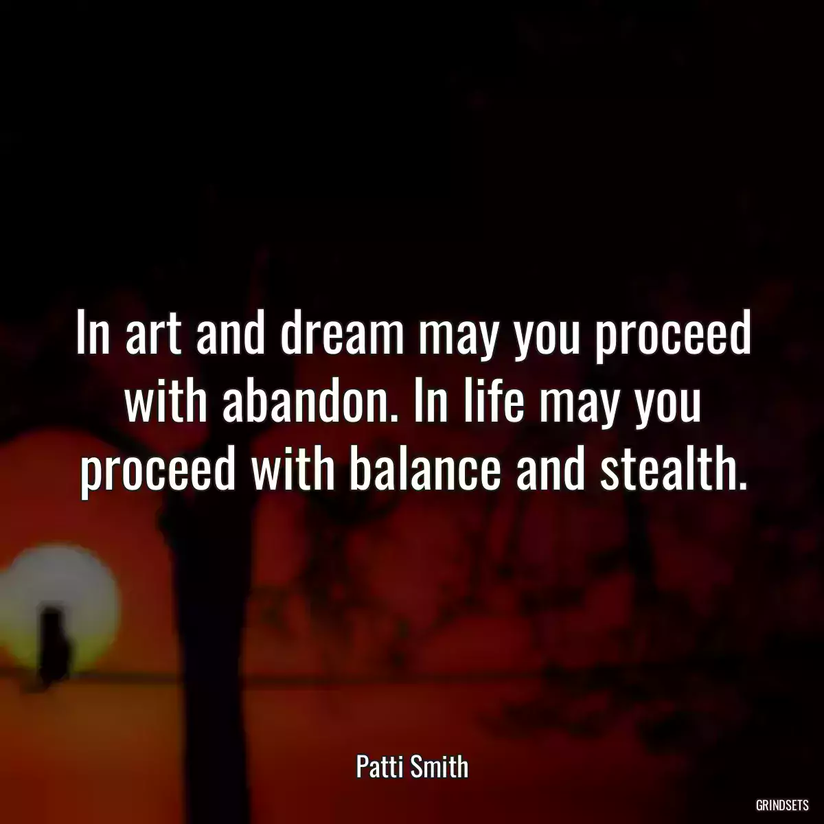 In art and dream may you proceed with abandon. In life may you proceed with balance and stealth.