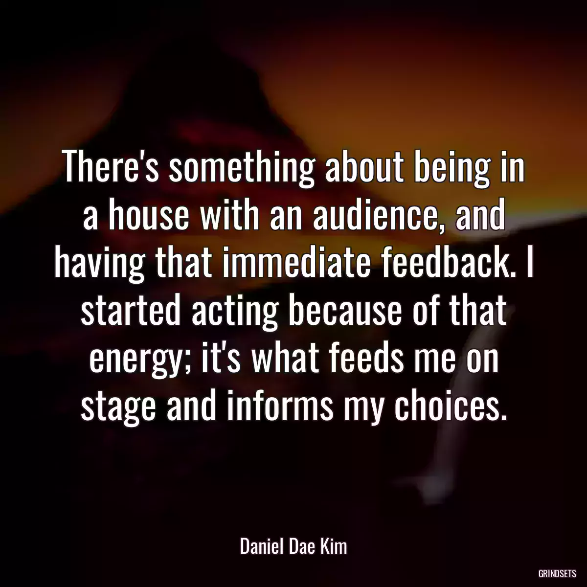 There\'s something about being in a house with an audience, and having that immediate feedback. I started acting because of that energy; it\'s what feeds me on stage and informs my choices.