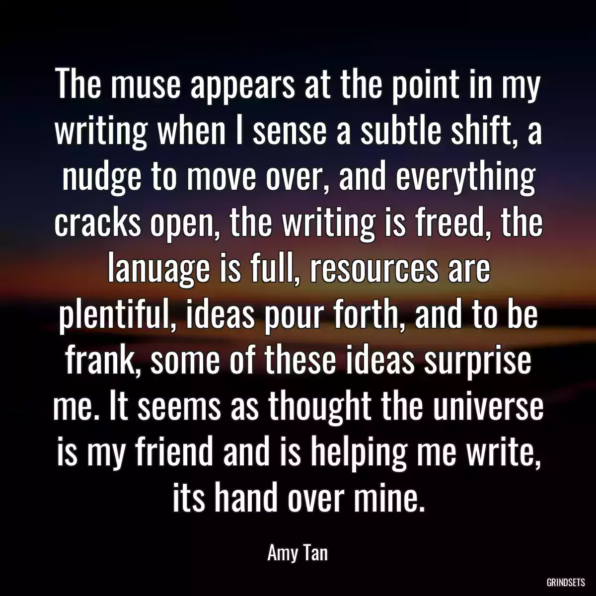 The muse appears at the point in my writing when I sense a subtle shift, a nudge to move over, and everything cracks open, the writing is freed, the lanuage is full, resources are plentiful, ideas pour forth, and to be frank, some of these ideas surprise me. It seems as thought the universe is my friend and is helping me write, its hand over mine.