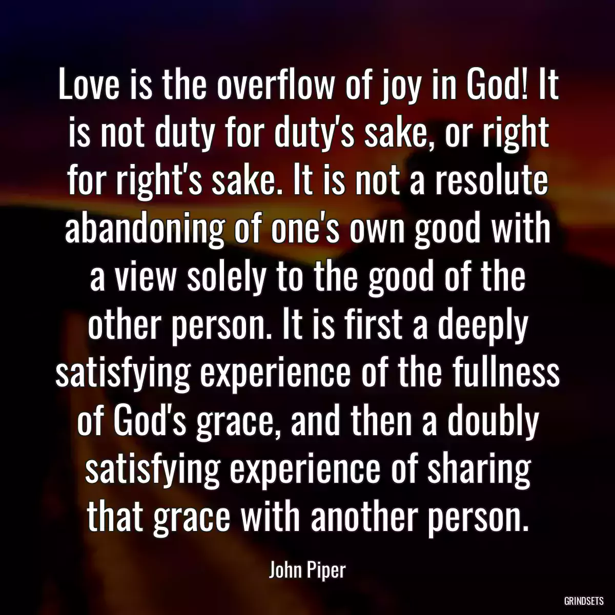 Love is the overflow of joy in God! It is not duty for duty\'s sake, or right for right\'s sake. It is not a resolute abandoning of one\'s own good with a view solely to the good of the other person. It is first a deeply satisfying experience of the fullness of God\'s grace, and then a doubly satisfying experience of sharing that grace with another person.